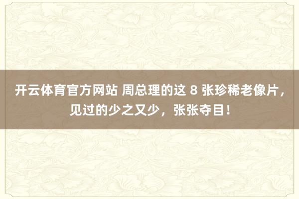 开云体育官方网站 周总理的这 8 张珍稀老像片，见过的少之又少，张张夺目！