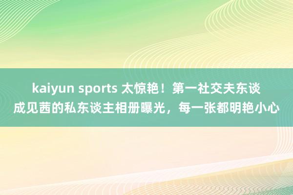 kaiyun sports 太惊艳！第一社交夫东谈成见茜的私东谈主相册曝光，每一张都明艳小心