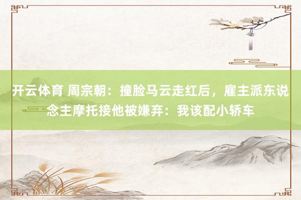 开云体育 周宗朝：撞脸马云走红后，雇主派东说念主摩托接他被嫌弃：我该配小轿车