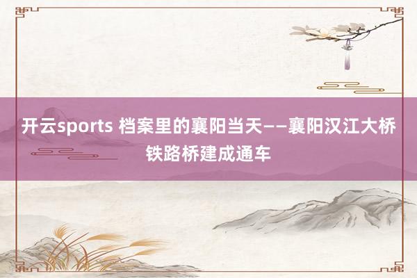开云sports 档案里的襄阳当天——襄阳汉江大桥铁路桥建成通车
