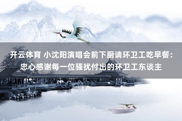 开云体育 小沈阳演唱会前下厨请环卫工吃早餐：忠心感谢每一位骚扰付出的环卫工东谈主