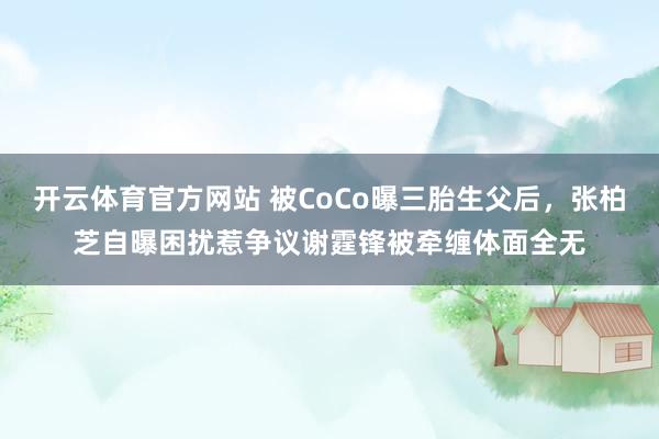开云体育官方网站 被CoCo曝三胎生父后，张柏芝自曝困扰惹争议谢霆锋被牵缠体面全无