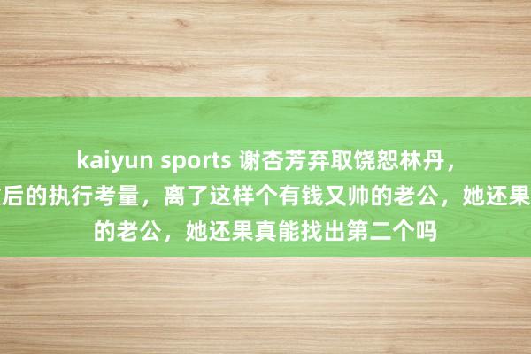 kaiyun sports 谢杏芳弃取饶恕林丹，背后是对衡量轻重后的执行考量，离了这样个有钱又帅的老公，她还果真能找出第二个吗