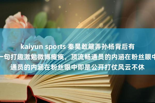 kaiyun sports 秦昊敢簸弄孙杨背后有伊能静护着，公众场合一句打趣激勉微博瘫痪，顶流畅通员的内涵在粉丝眼中即是公开打仗风云不休