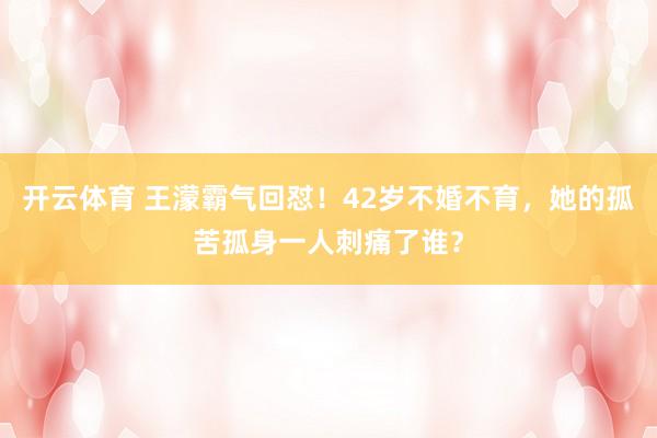 开云体育 王濛霸气回怼！42岁不婚不育，她的孤苦孤身一人刺痛了谁？