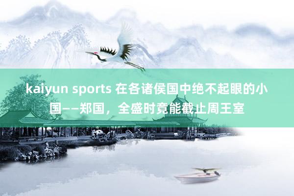 kaiyun sports 在各诸侯国中绝不起眼的小国——郑国，全盛时竟能截止周王室