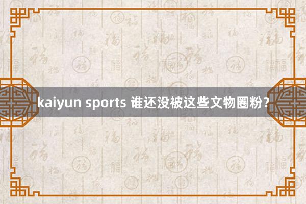 kaiyun sports 谁还没被这些文物圈粉？