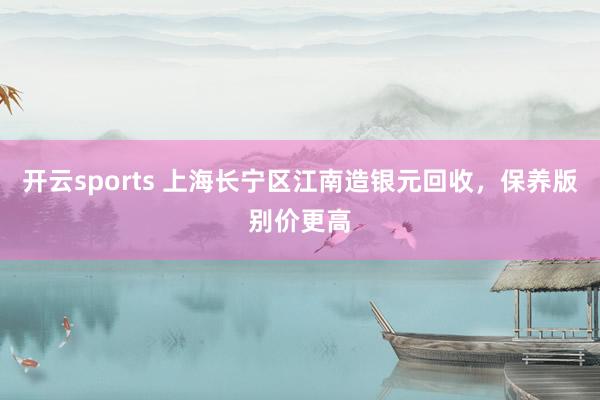 开云sports 上海长宁区江南造银元回收，保养版别价更高