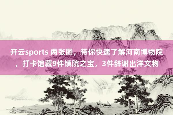 开云sports 两张图，带你快速了解河南博物院，打卡馆藏9件镇院之宝，3件辞谢出洋文物