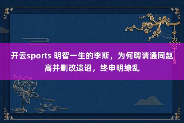 开云sports 明智一生的李斯，为何聘请通同赵高并删改遗诏，终申明缭乱