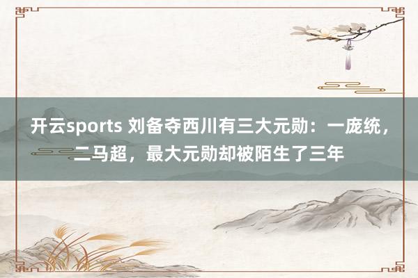 开云sports 刘备夺西川有三大元勋：一庞统，二马超，最大元勋却被陌生了三年