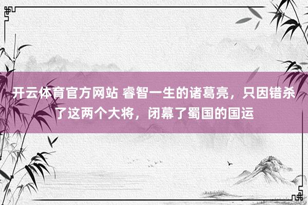 开云体育官方网站 睿智一生的诸葛亮，只因错杀了这两个大将，闭幕了蜀国的国运