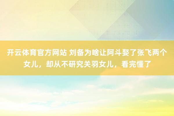 开云体育官方网站 刘备为啥让阿斗娶了张飞两个女儿，却从不研究关羽女儿，看完懂了
