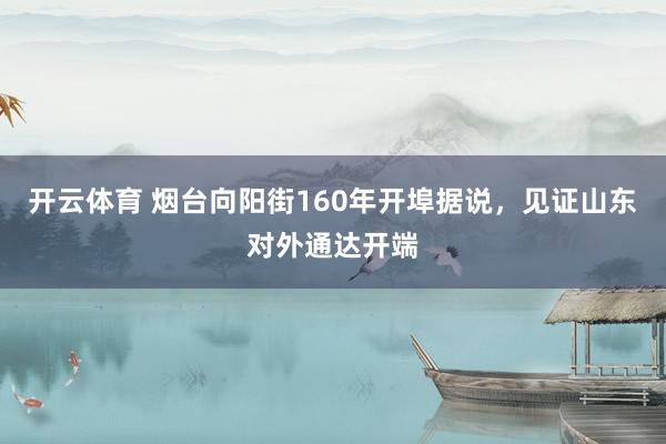 开云体育 烟台向阳街160年开埠据说，见证山东对外通达开端