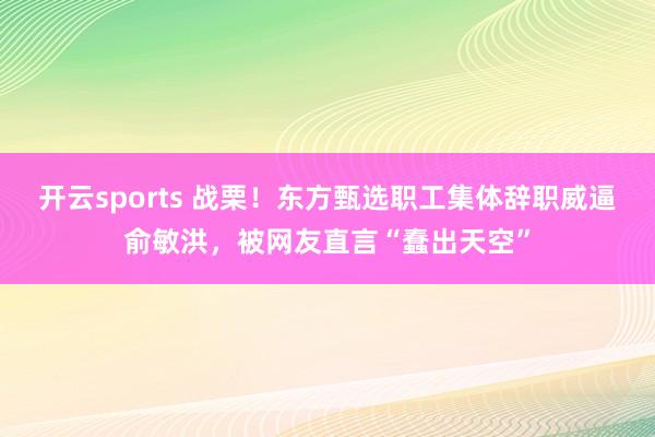 开云sports 战栗！东方甄选职工集体辞职威逼俞敏洪，被网友直言“蠢出天空”