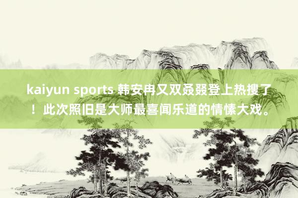 kaiyun sports 韩安冉又双叒叕登上热搜了！此次照旧是大师最喜闻乐道的情愫大戏。