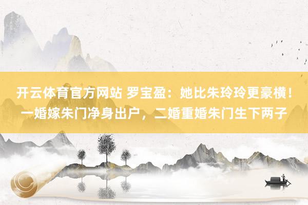 开云体育官方网站 罗宝盈：她比朱玲玲更豪横！一婚嫁朱门净身出户，二婚重婚朱门生下两子