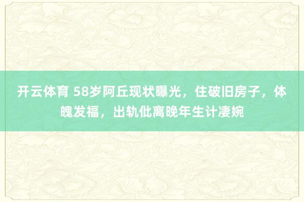 开云体育 58岁阿丘现状曝光，住破旧房子，体魄发福，出轨仳离晚年生计凄婉