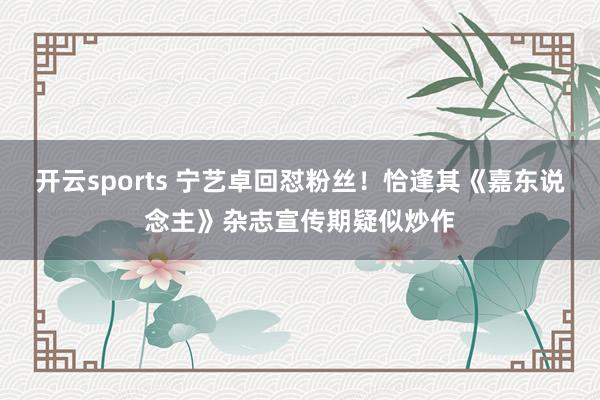 开云sports 宁艺卓回怼粉丝！恰逢其《嘉东说念主》杂志宣传期疑似炒作