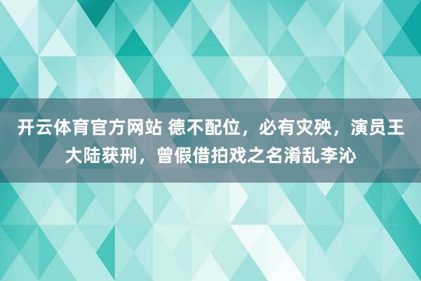 开云体育官方网站 德不配位，必有灾殃，演员王大陆获刑，曾假借拍戏之名淆乱李沁