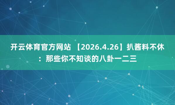 开云体育官方网站 【2026.4.26】扒酱料不休：那些你不知谈的八卦一二三