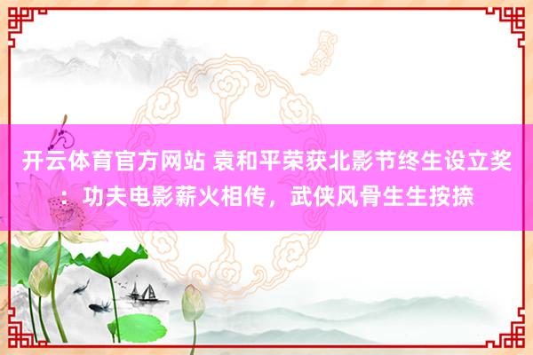 开云体育官方网站 袁和平荣获北影节终生设立奖：功夫电影薪火相传，武侠风骨生生按捺