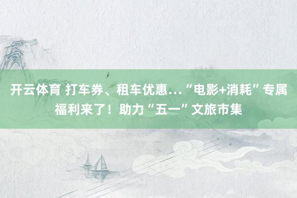 开云体育 打车券、租车优惠…“电影+消耗”专属福利来了！助力“五一”文旅市集