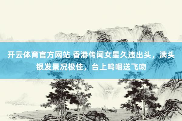 开云体育官方网站 香港传闻女星久违出头，满头银发景况极佳，台上呜咽送飞吻