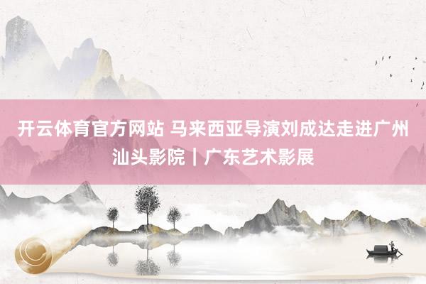 开云体育官方网站 马来西亚导演刘成达走进广州汕头影院｜广东艺术影展
