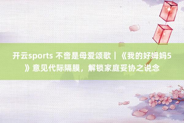 开云sports 不啻是母爱颂歌｜《我的好姆妈5》意见代际隔膜，解锁家庭妥协之说念
