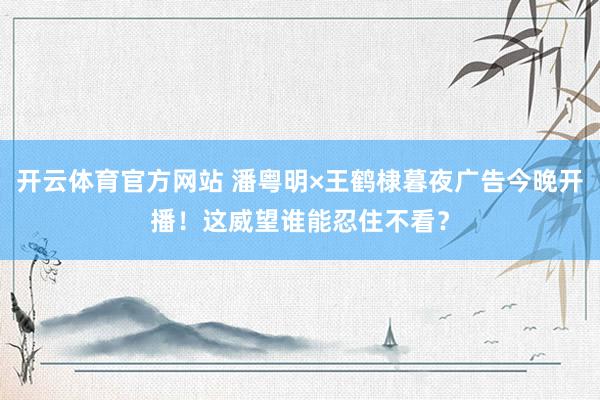 开云体育官方网站 潘粤明×王鹤棣暮夜广告今晚开播！这威望谁能忍住不看？