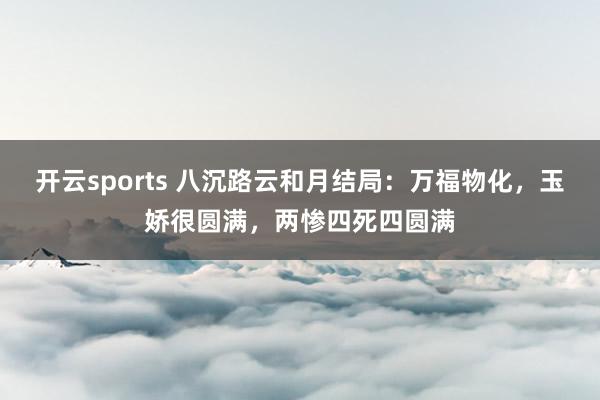 开云sports 八沉路云和月结局：万福物化，玉娇很圆满，两惨四死四圆满
