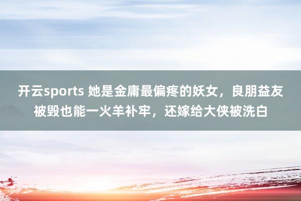 开云sports 她是金庸最偏疼的妖女，良朋益友被毁也能一火羊补牢，还嫁给大侠被洗白