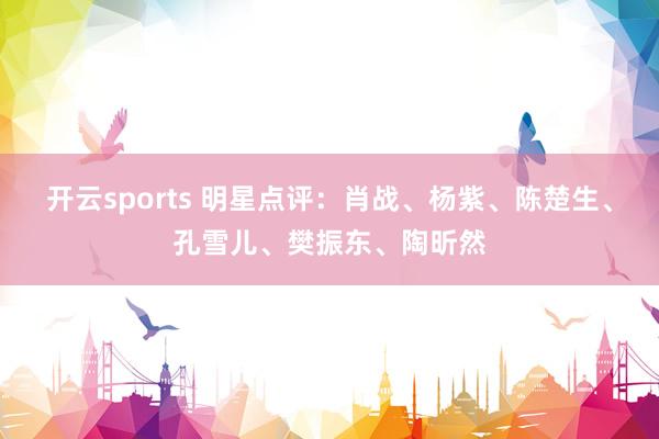 开云sports 明星点评：肖战、杨紫、陈楚生、孔雪儿、樊振东、陶昕然