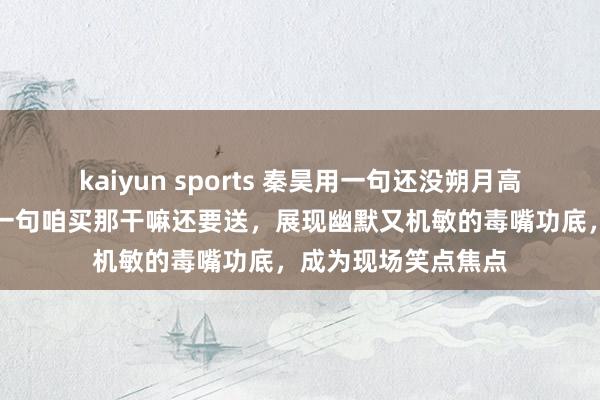 kaiyun sports 秦昊用一句还没朔月高明化解无语，接着一句咱买那干嘛还要送，展现幽默又机敏的毒嘴功底，成为现场笑点焦点