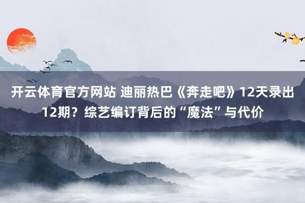 开云体育官方网站 迪丽热巴《奔走吧》12天录出12期？综艺编订背后的“魔法”与代价