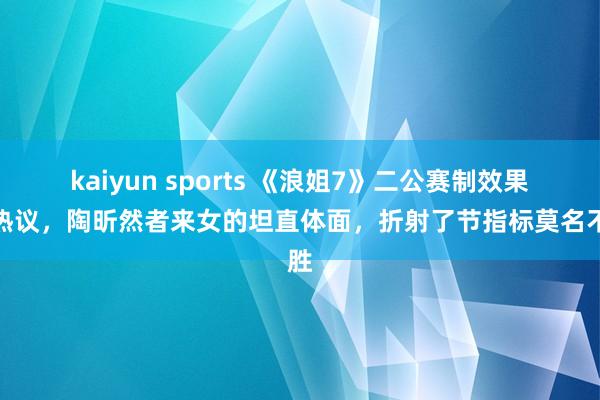 kaiyun sports 《浪姐7》二公赛制效果引热议，陶昕然者来女的坦直体面，折射了节指标莫名不胜