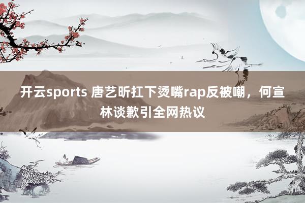 开云sports 唐艺昕扛下烫嘴rap反被嘲，何宣林谈歉引全网热议