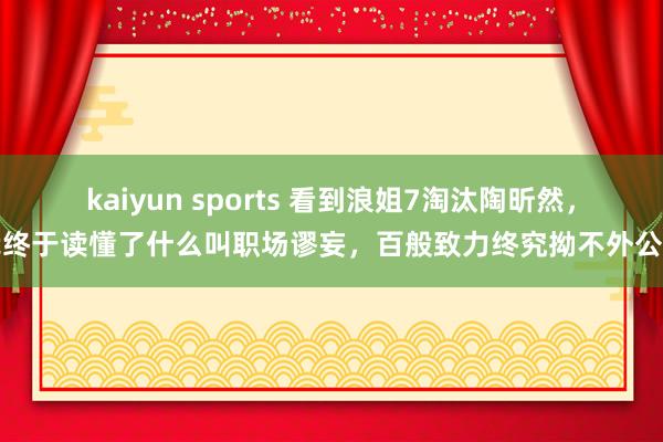 kaiyun sports 看到浪姐7淘汰陶昕然，我终于读懂了什么叫职场谬妄，百般致力终究拗不外公法