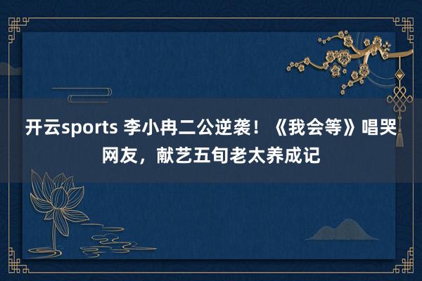 开云sports 李小冉二公逆袭！《我会等》唱哭网友，献艺五旬老太养成记