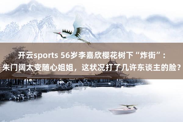 开云sports 56岁李嘉欣樱花树下“炸街”：朱门阔太变随心姐姐，这状况打了几许东谈主的脸？
