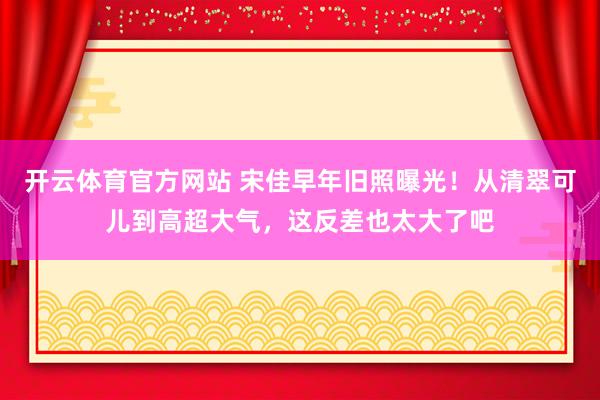 开云体育官方网站 宋佳早年旧照曝光！从清翠可儿到高超大气，这反差也太大了吧