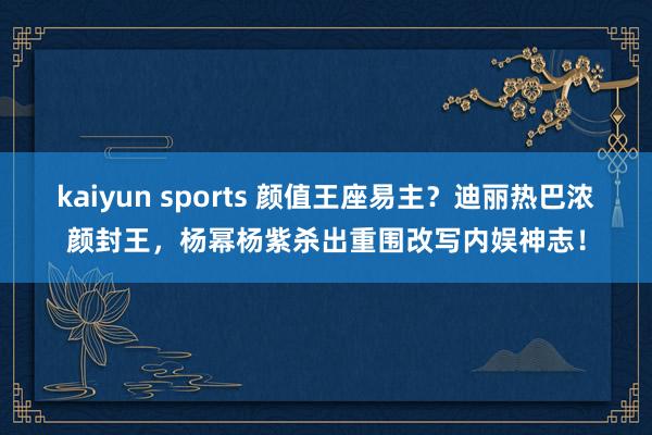kaiyun sports 颜值王座易主？迪丽热巴浓颜封王，杨幂杨紫杀出重围改写内娱神志！