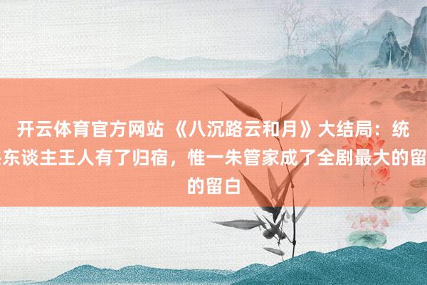开云体育官方网站 《八沉路云和月》大结局：统共东谈主王人有了归宿，惟一朱管家成了全剧最大的留白