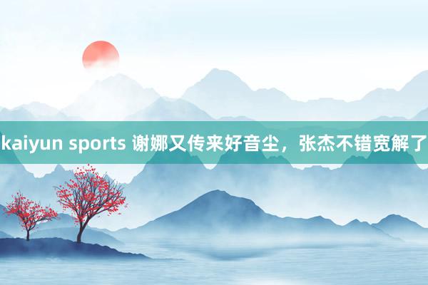 kaiyun sports 谢娜又传来好音尘，张杰不错宽解了