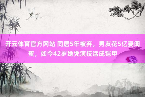 开云体育官方网站 同居5年被弃，男友花5亿娶闺蜜，如今42岁她凭演技活成铠甲