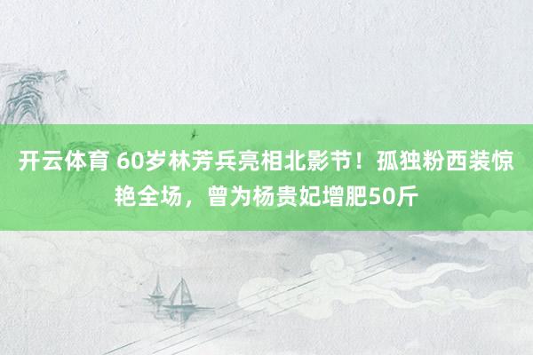 开云体育 60岁林芳兵亮相北影节！孤独粉西装惊艳全场，曾为杨贵妃增肥50斤