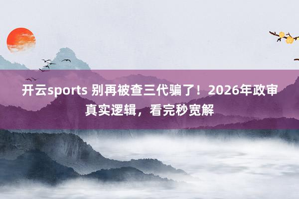 开云sports 别再被查三代骗了！2026年政审真实逻辑，看完秒宽解