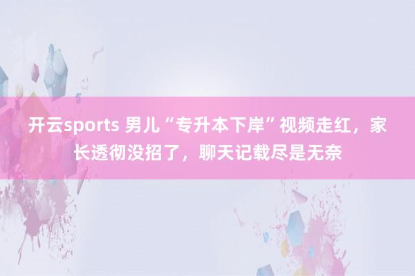 开云sports 男儿“专升本下岸”视频走红，家长透彻没招了，聊天记载尽是无奈