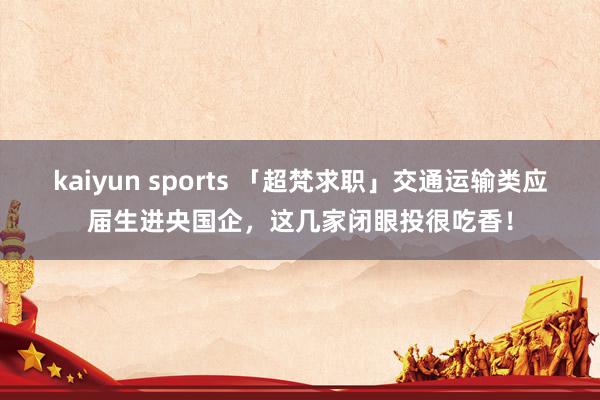 kaiyun sports 「超梵求职」交通运输类应届生进央国企，这几家闭眼投很吃香！